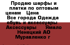 Продаю шарфы и платки по оптовым ценам › Цена ­ 300-2500 - Все города Одежда, обувь и аксессуары » Аксессуары   . Ямало-Ненецкий АО,Муравленко г.